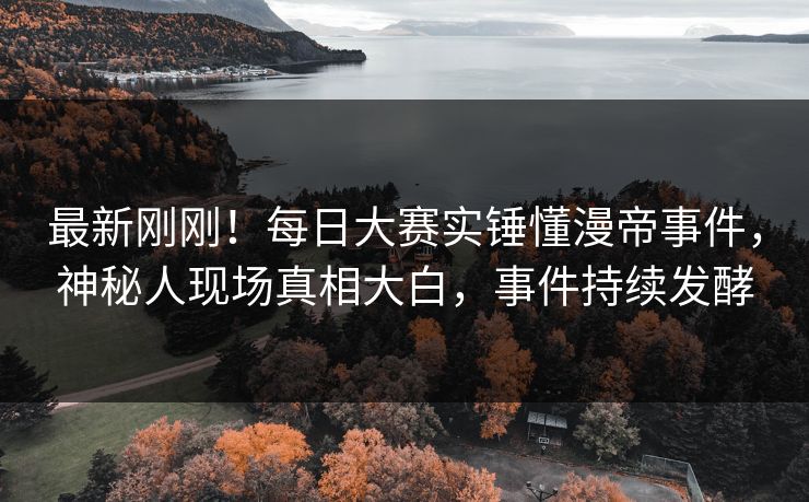 最新刚刚！每日大赛实锤懂漫帝事件，神秘人现场真相大白，事件持续发酵