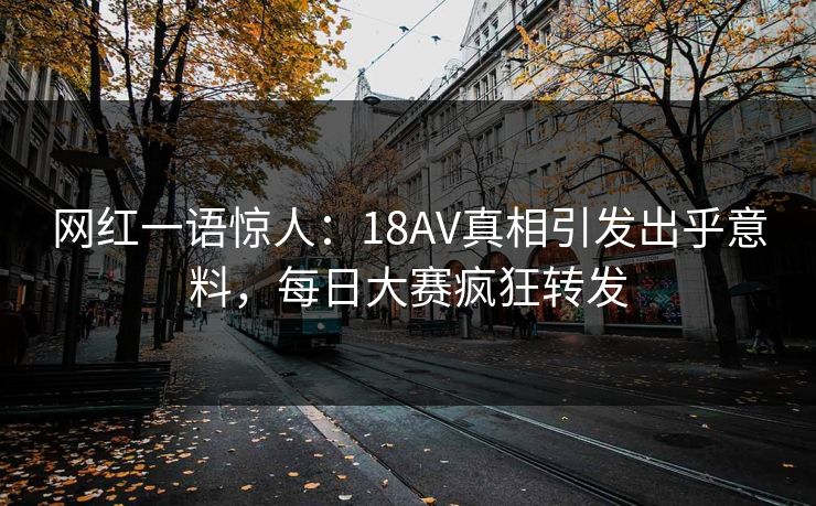 网红一语惊人：18AV真相引发出乎意料，每日大赛疯狂转发