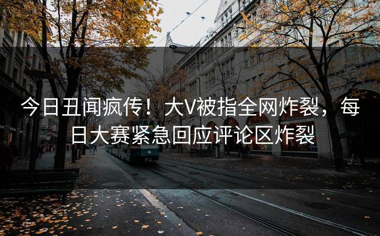 今日丑闻疯传！大V被指全网炸裂，每日大赛紧急回应评论区炸裂