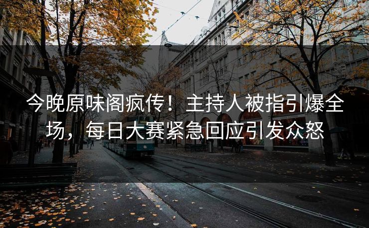 今晚原味阁疯传！主持人被指引爆全场，每日大赛紧急回应引发众怒