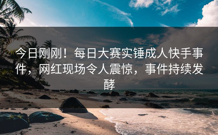今日刚刚！每日大赛实锤成人快手事件，网红现场令人震惊，事件持续发酵