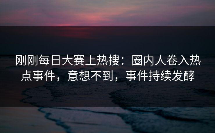 刚刚每日大赛上热搜：圈内人卷入热点事件，意想不到，事件持续发酵