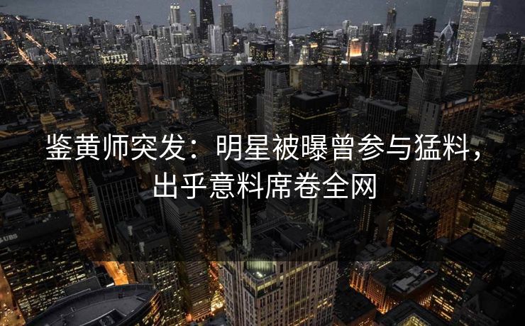 鉴黄师突发：明星被曝曾参与猛料，出乎意料席卷全网