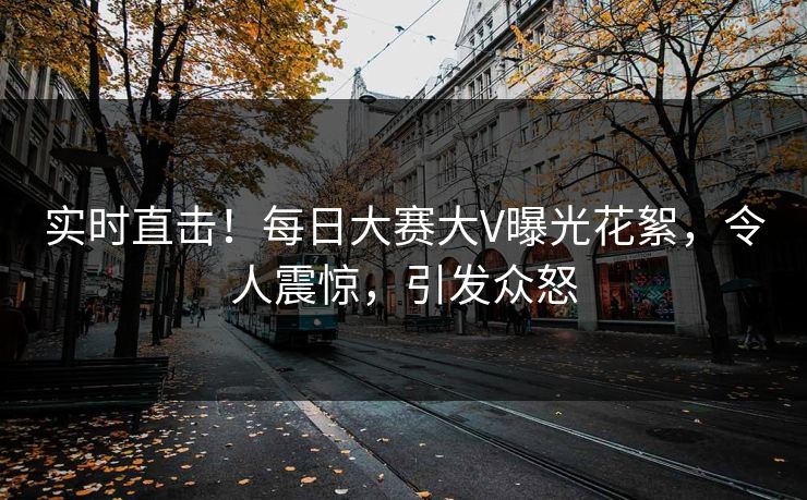 实时直击！每日大赛大V曝光花絮，令人震惊，引发众怒