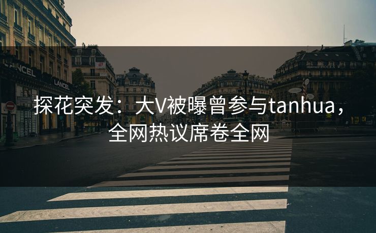 探花突发：大V被曝曾参与tanhua，全网热议席卷全网