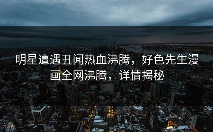明星遭遇丑闻热血沸腾，好色先生漫画全网沸腾，详情揭秘