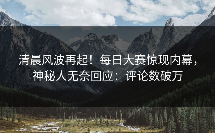 清晨风波再起！每日大赛惊现内幕，神秘人无奈回应：评论数破万