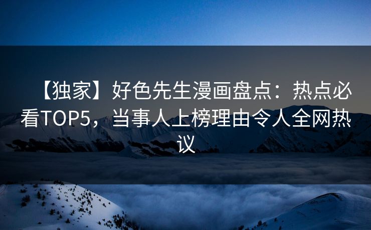 【独家】好色先生漫画盘点：热点必看TOP5，当事人上榜理由令人全网热议