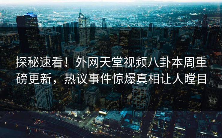 探秘速看！外网天堂视频八卦本周重磅更新，热议事件惊爆真相让人瞠目