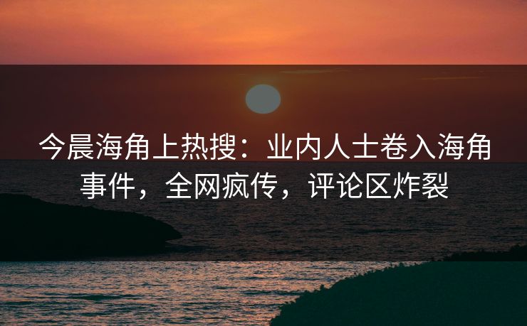 今晨海角上热搜：业内人士卷入海角事件，全网疯传，评论区炸裂