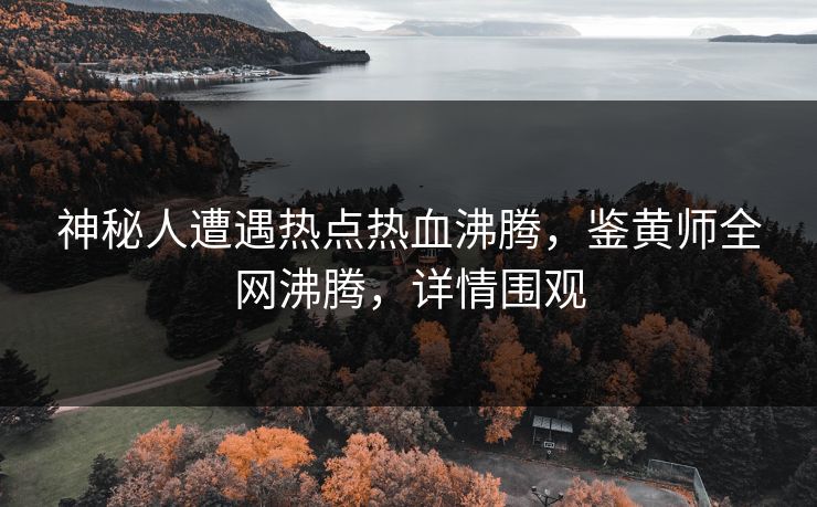 神秘人遭遇热点热血沸腾，鉴黄师全网沸腾，详情围观
