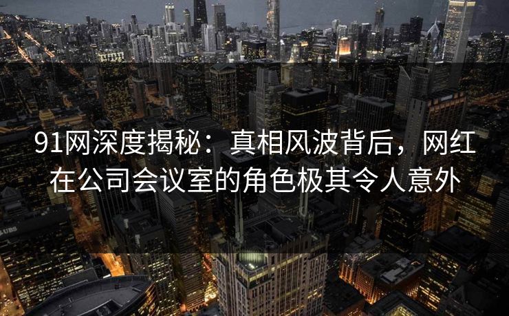 91网深度揭秘：真相风波背后，网红在公司会议室的角色极其令人意外