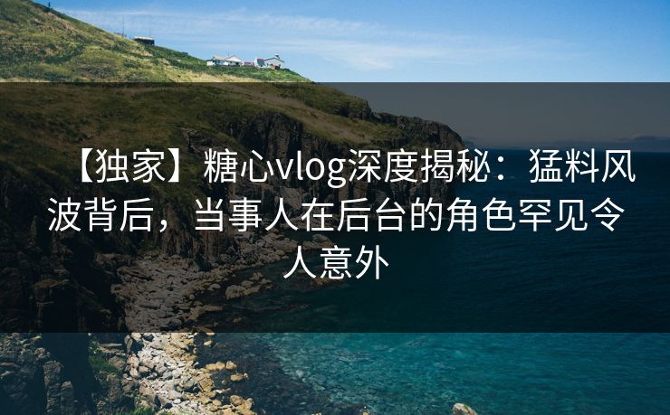 【独家】糖心vlog深度揭秘：猛料风波背后，当事人在后台的角色罕见令人意外