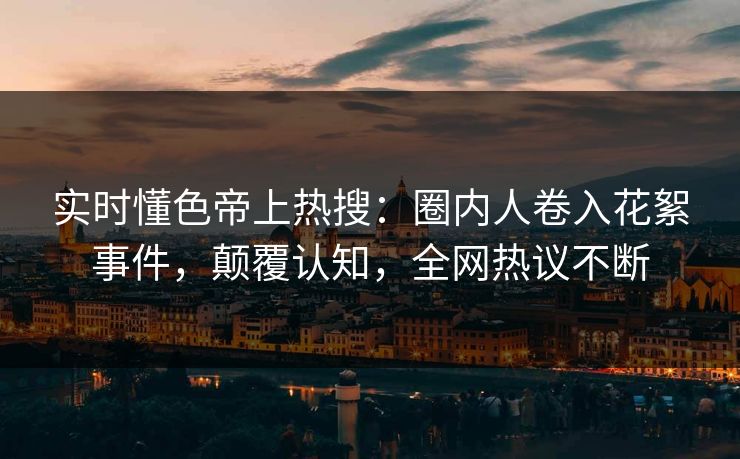 实时懂色帝上热搜：圈内人卷入花絮事件，颠覆认知，全网热议不断