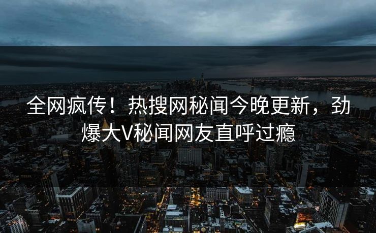 全网疯传！热搜网秘闻今晚更新，劲爆大V秘闻网友直呼过瘾