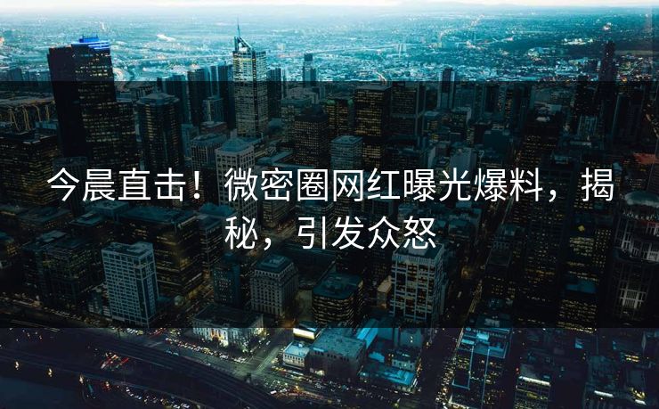 今晨直击！微密圈网红曝光爆料，揭秘，引发众怒