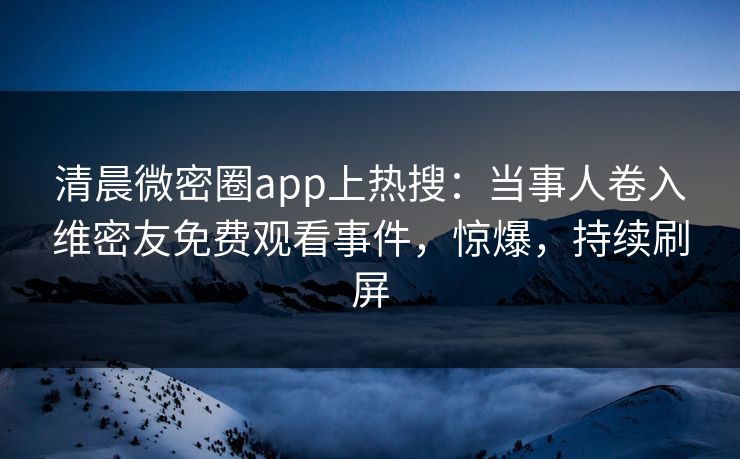清晨微密圈app上热搜：当事人卷入维密友免费观看事件，惊爆，持续刷屏