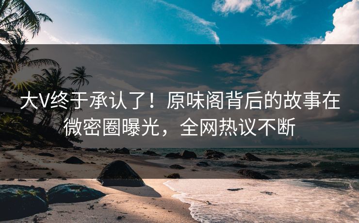 大V终于承认了！原味阁背后的故事在微密圈曝光，全网热议不断