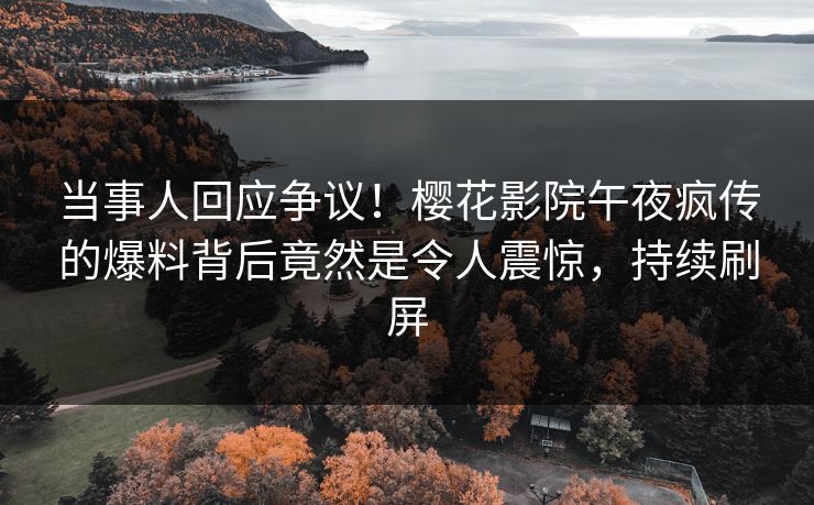 当事人回应争议！樱花影院午夜疯传的爆料背后竟然是令人震惊，持续刷屏