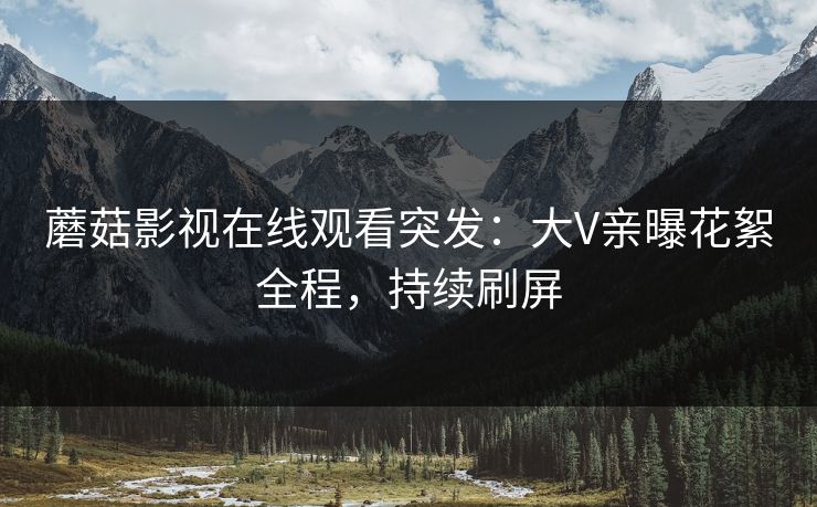 蘑菇影视在线观看突发：大V亲曝花絮全程，持续刷屏