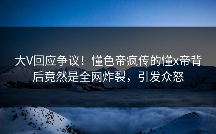 大V回应争议！懂色帝疯传的懂x帝背后竟然是全网炸裂，引发众怒