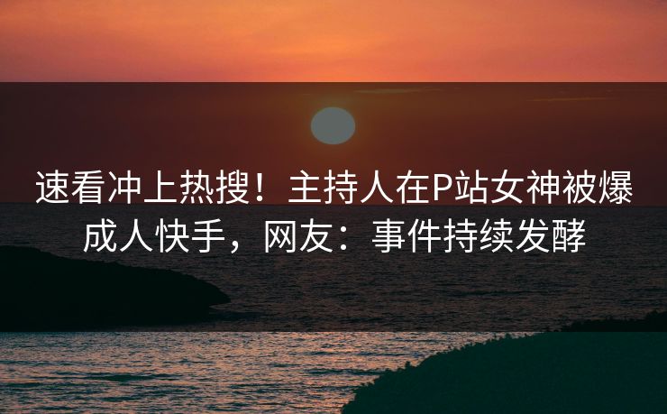 速看冲上热搜！主持人在P站女神被爆成人快手，网友：事件持续发酵
