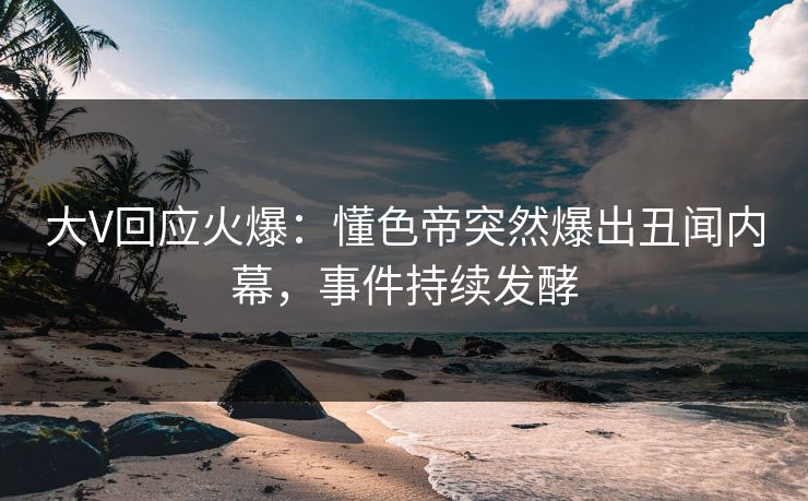 大V回应火爆：懂色帝突然爆出丑闻内幕，事件持续发酵