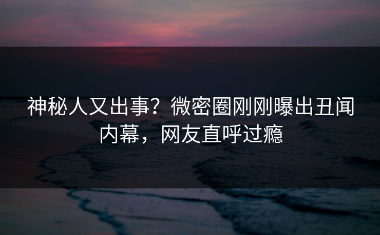 神秘人又出事？微密圈刚刚曝出丑闻内幕，网友直呼过瘾
