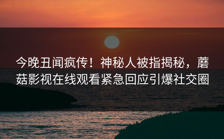 今晚丑闻疯传！神秘人被指揭秘，蘑菇影视在线观看紧急回应引爆社交圈