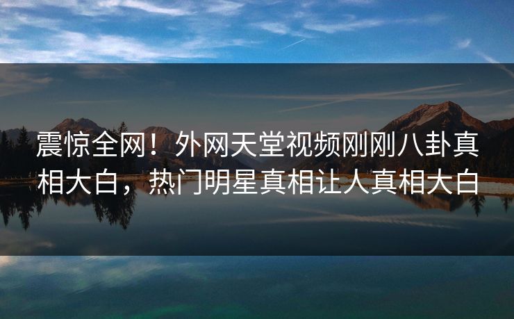 震惊全网！外网天堂视频刚刚八卦真相大白，热门明星真相让人真相大白