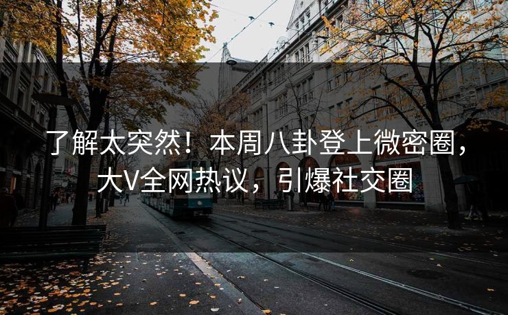 了解太突然！本周八卦登上微密圈，大V全网热议，引爆社交圈