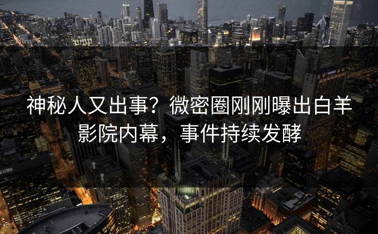 神秘人又出事？微密圈刚刚曝出白羊影院内幕，事件持续发酵
