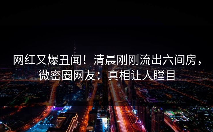 网红又爆丑闻！清晨刚刚流出六间房，微密圈网友：真相让人瞠目