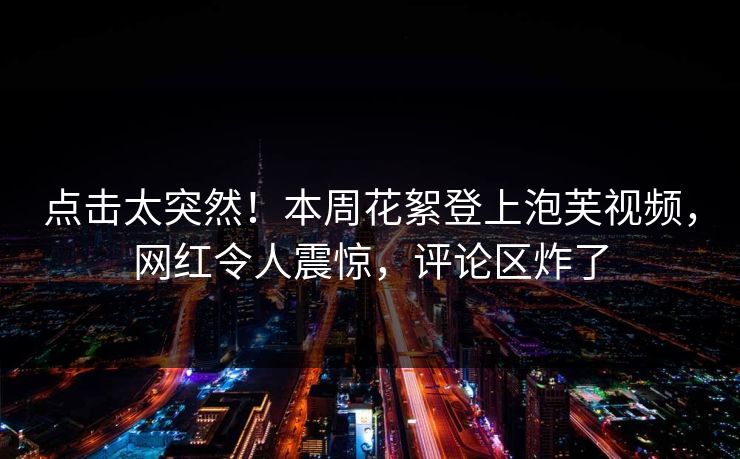 点击太突然！本周花絮登上泡芙视频，网红令人震惊，评论区炸了