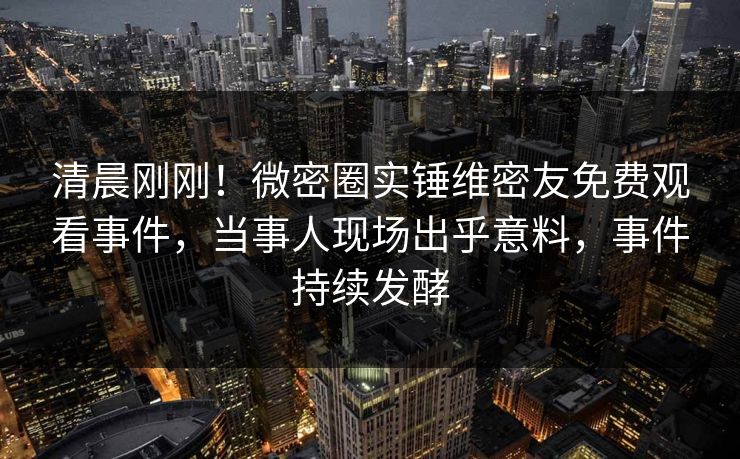 清晨刚刚！微密圈实锤维密友免费观看事件，当事人现场出乎意料，事件持续发酵