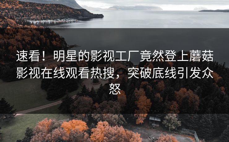 速看！明星的影视工厂竟然登上蘑菇影视在线观看热搜，突破底线引发众怒