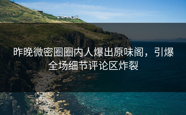 昨晚微密圈圈内人爆出原味阁，引爆全场细节评论区炸裂
