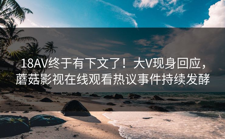 18AV终于有下文了！大V现身回应，蘑菇影视在线观看热议事件持续发酵