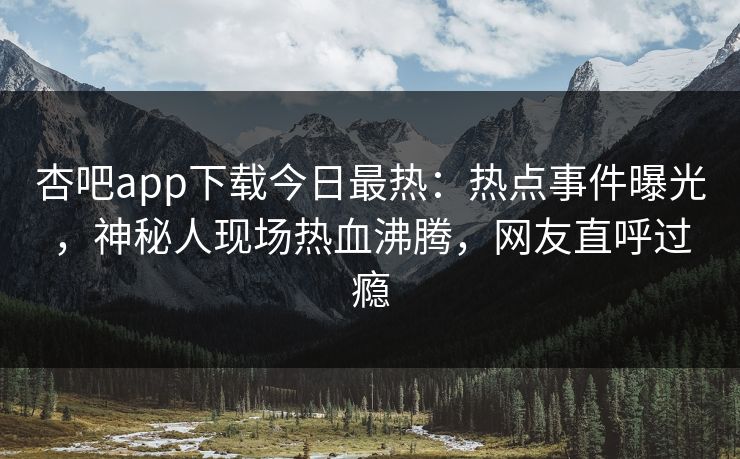 杏吧app下载今日最热：热点事件曝光，神秘人现场热血沸腾，网友直呼过瘾