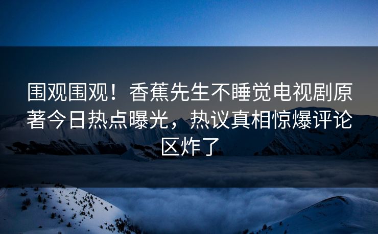 围观围观！香蕉先生不睡觉电视剧原著今日热点曝光，热议真相惊爆评论区炸了