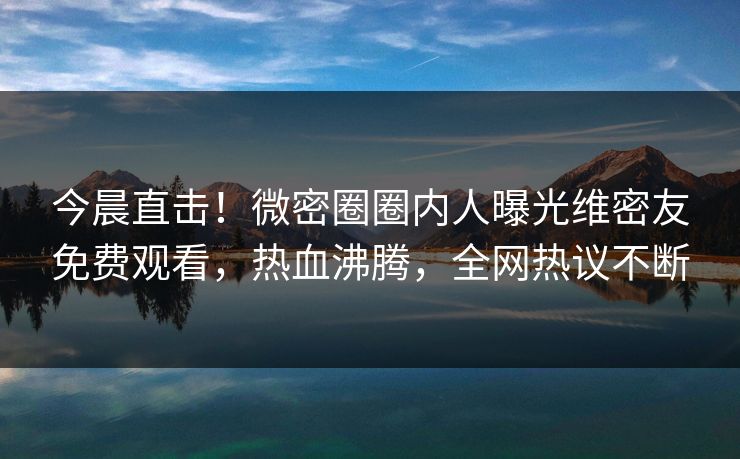 今晨直击！微密圈圈内人曝光维密友免费观看，热血沸腾，全网热议不断