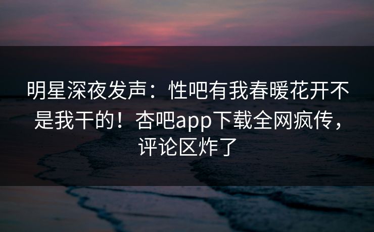 明星深夜发声：性吧有我春暖花开不是我干的！杏吧app下载全网疯传，评论区炸了