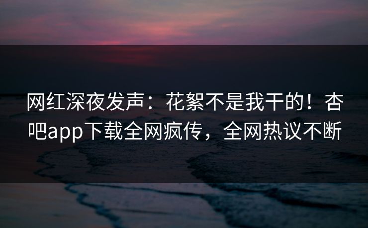网红深夜发声：花絮不是我干的！杏吧app下载全网疯传，全网热议不断