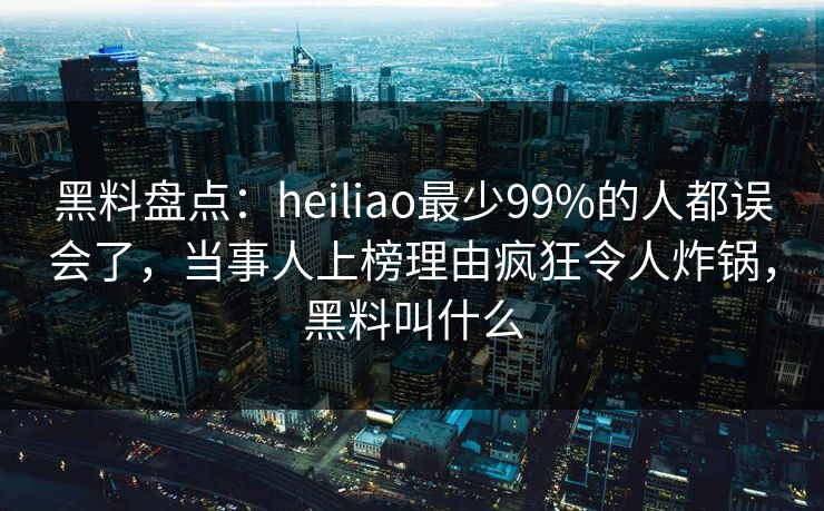 黑料盘点：heiliao最少99%的人都误会了，当事人上榜理由疯狂令人炸锅，黑料叫什么