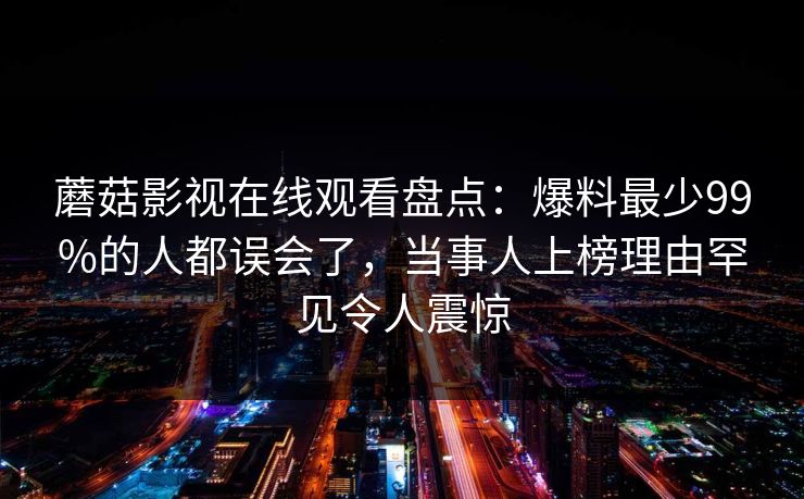 蘑菇影视在线观看盘点：爆料最少99%的人都误会了，当事人上榜理由罕见令人震惊