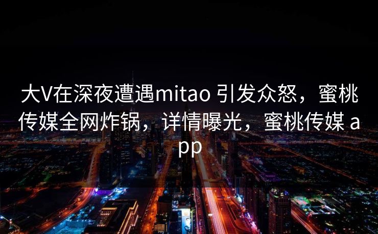 大V在深夜遭遇mitao 引发众怒，蜜桃传媒全网炸锅，详情曝光，蜜桃传媒 app