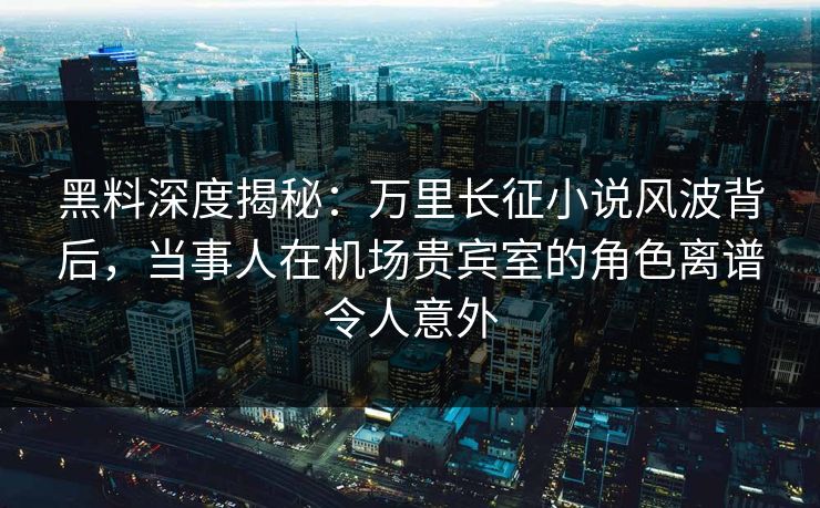 黑料深度揭秘：万里长征小说风波背后，当事人在机场贵宾室的角色离谱令人意外