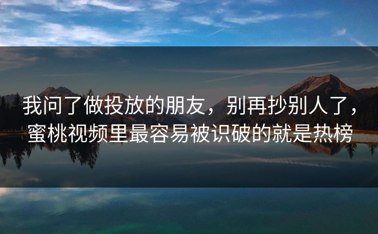 我问了做投放的朋友，别再抄别人了，蜜桃视频里最容易被识破的就是热榜